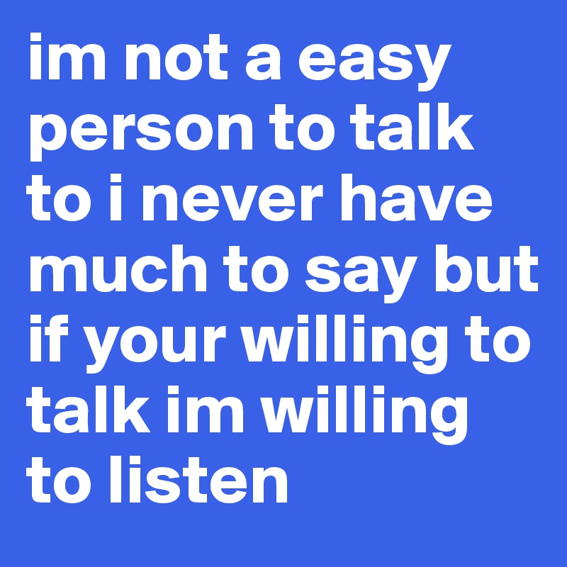 im not a easy person to talk to i never have much to say but if your willing to talk im willing to listen 