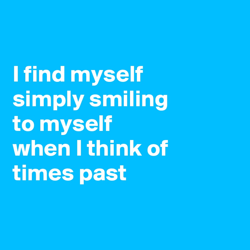 

I find myself
simply smiling 
to myself
when I think of times past

