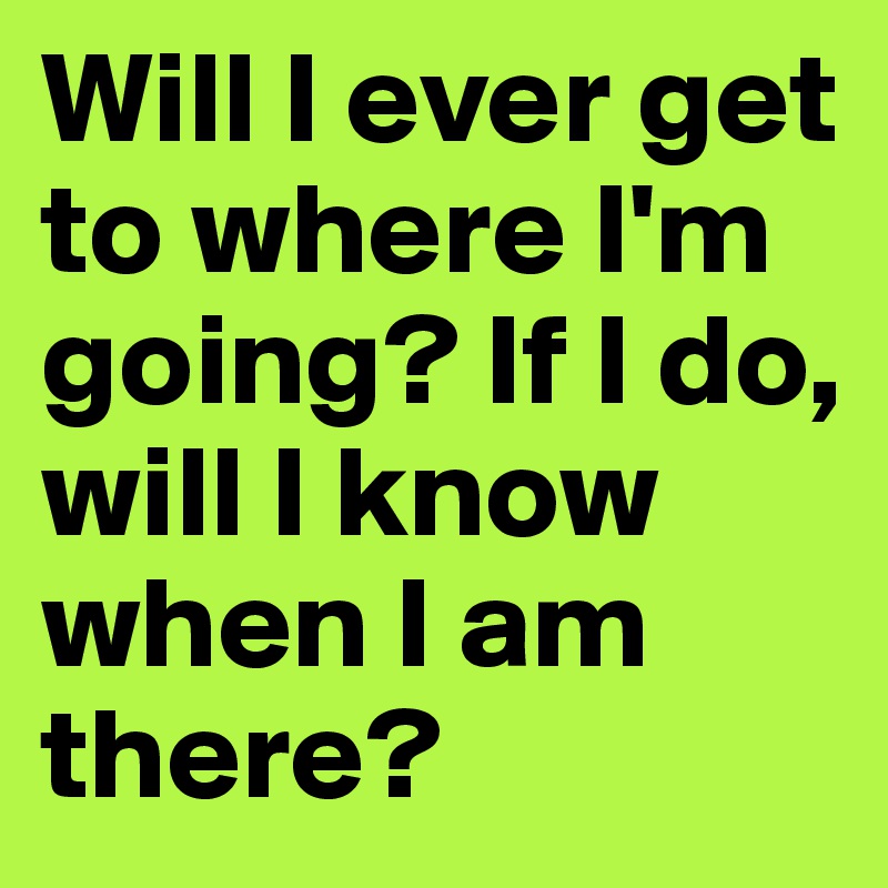 Will I ever get to where I'm going? If I do, will I know when I am there? 