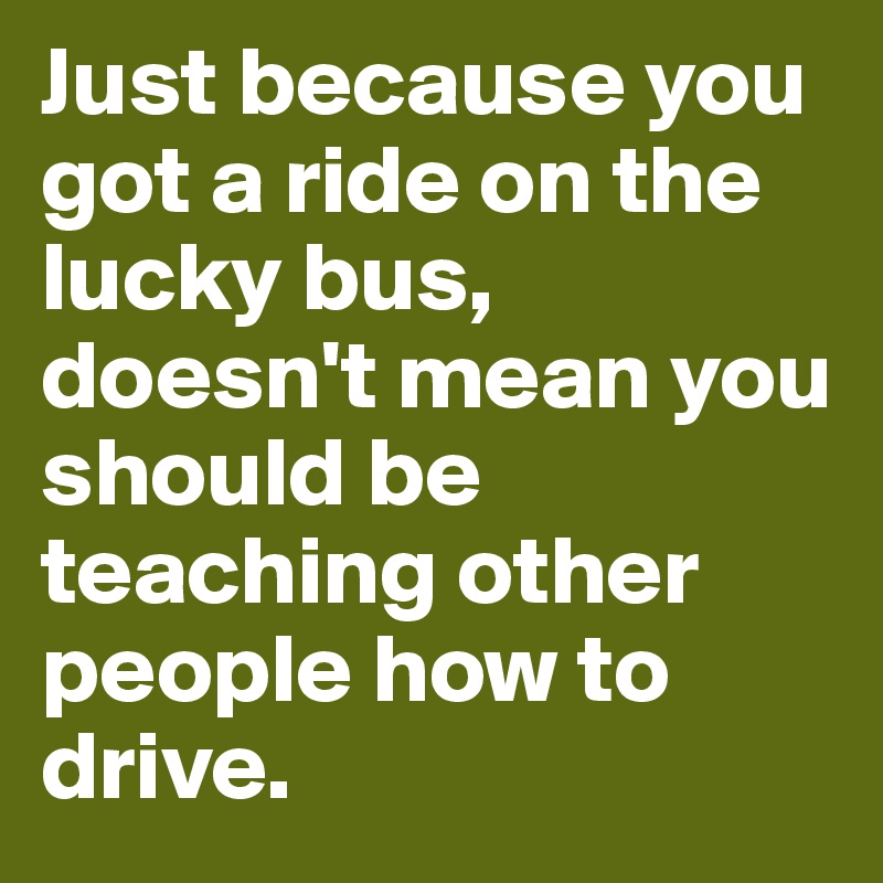 Just because you got a ride on the lucky bus, doesn't mean you should be teaching other people how to drive.