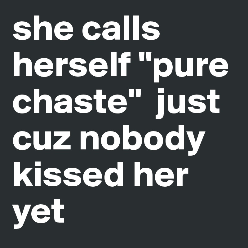 she calls herself "pure chaste"  just cuz nobody kissed her yet