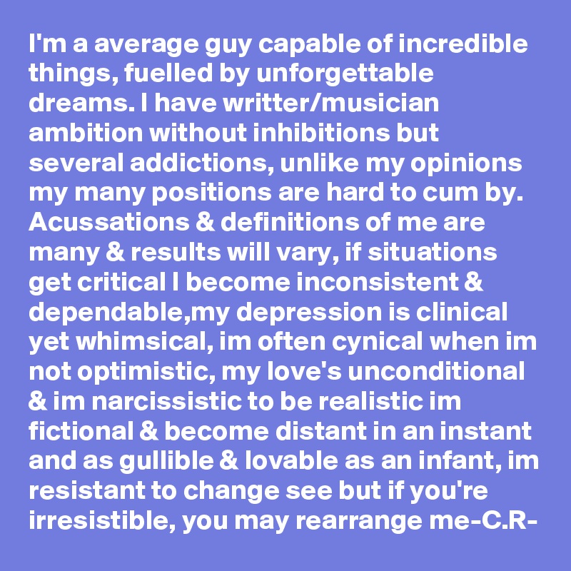 I'm a average guy capable of incredible things, fuelled by unforgettable dreams. I have writter/musician ambition without inhibitions but several addictions, unlike my opinions my many positions are hard to cum by. Acussations & definitions of me are many & results will vary, if situations get critical I become inconsistent & dependable,my depression is clinical yet whimsical, im often cynical when im not optimistic, my love's unconditional & im narcissistic to be realistic im fictional & become distant in an instant and as gullible & lovable as an infant, im resistant to change see but if you're irresistible, you may rearrange me-C.R-