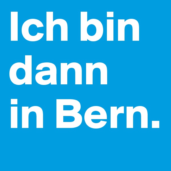 Ich bin  dann 
in Bern.