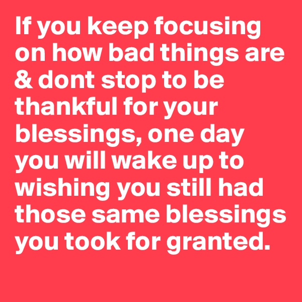 If you keep focusing on how bad things are & dont stop to be thankful for your blessings, one day you will wake up to wishing you still had those same blessings you took for granted.