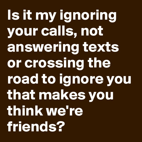Is it my ignoring your calls, not answering texts or crossing the road to ignore you that makes you think we're friends? 