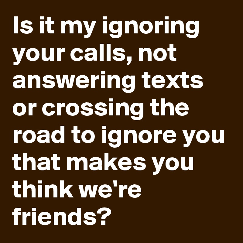 Is it my ignoring your calls, not answering texts or crossing the road to ignore you that makes you think we're friends? 