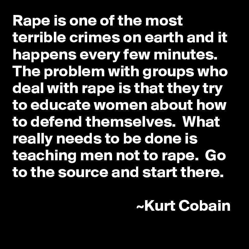 Rape is one of the most terrible crimes on earth and it happens every few minutes.  The problem with groups who deal with rape is that they try to educate women about how to defend themselves.  What really needs to be done is teaching men not to rape.  Go to the source and start there.

                                       ~Kurt Cobain