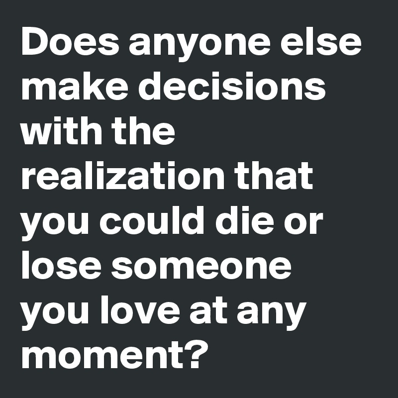 Does anyone else make decisions with the realization that you could die or lose someone you love at any moment? 
