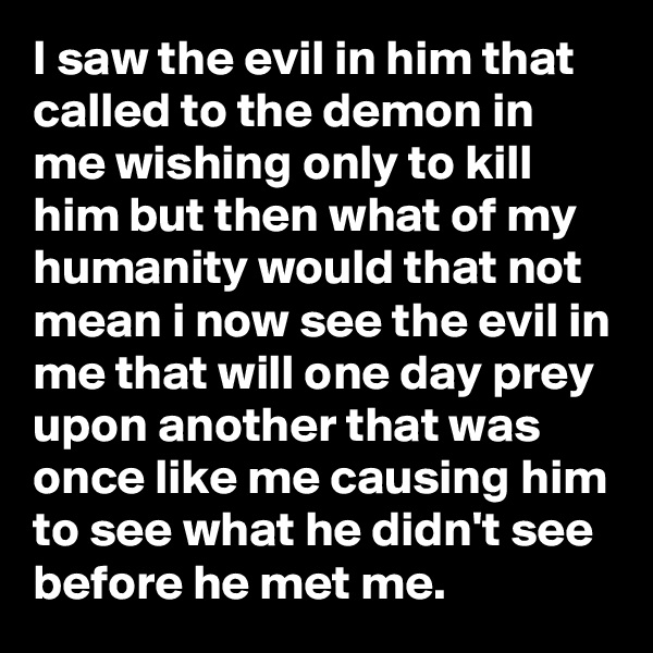 I saw the evil in him that called to the demon in me wishing only to kill him but then what of my humanity would that not mean i now see the evil in me that will one day prey upon another that was once like me causing him to see what he didn't see before he met me.