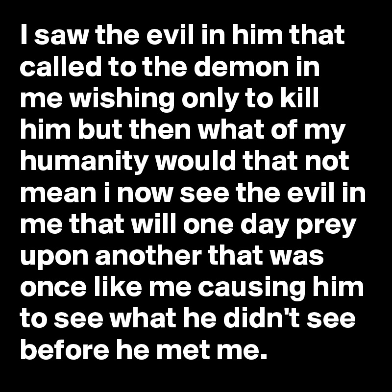 I saw the evil in him that called to the demon in me wishing only to kill him but then what of my humanity would that not mean i now see the evil in me that will one day prey upon another that was once like me causing him to see what he didn't see before he met me.