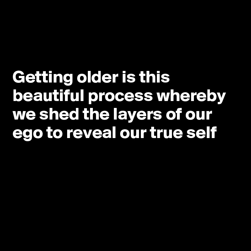 


Getting older is this beautiful process whereby we shed the layers of our ego to reveal our true self




