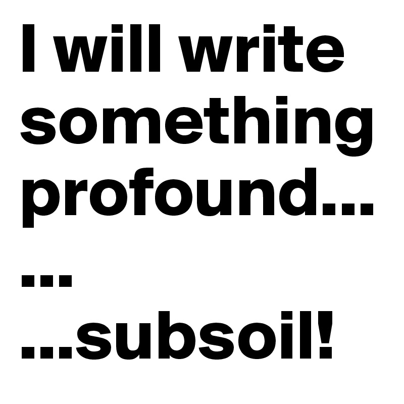 I will write something profound...
...
...subsoil!