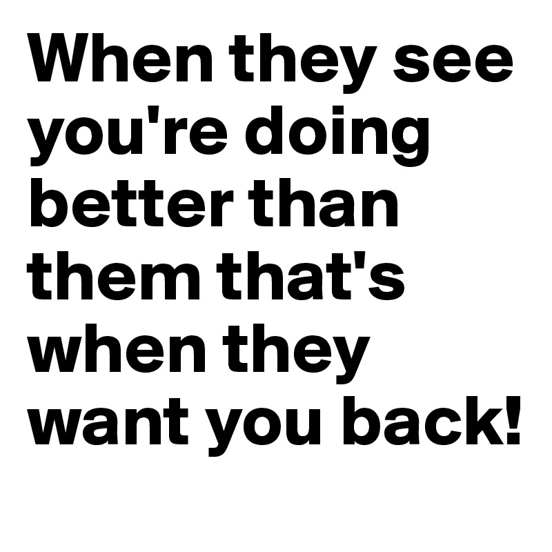 When they see you're doing better than them that's when they want you back! 