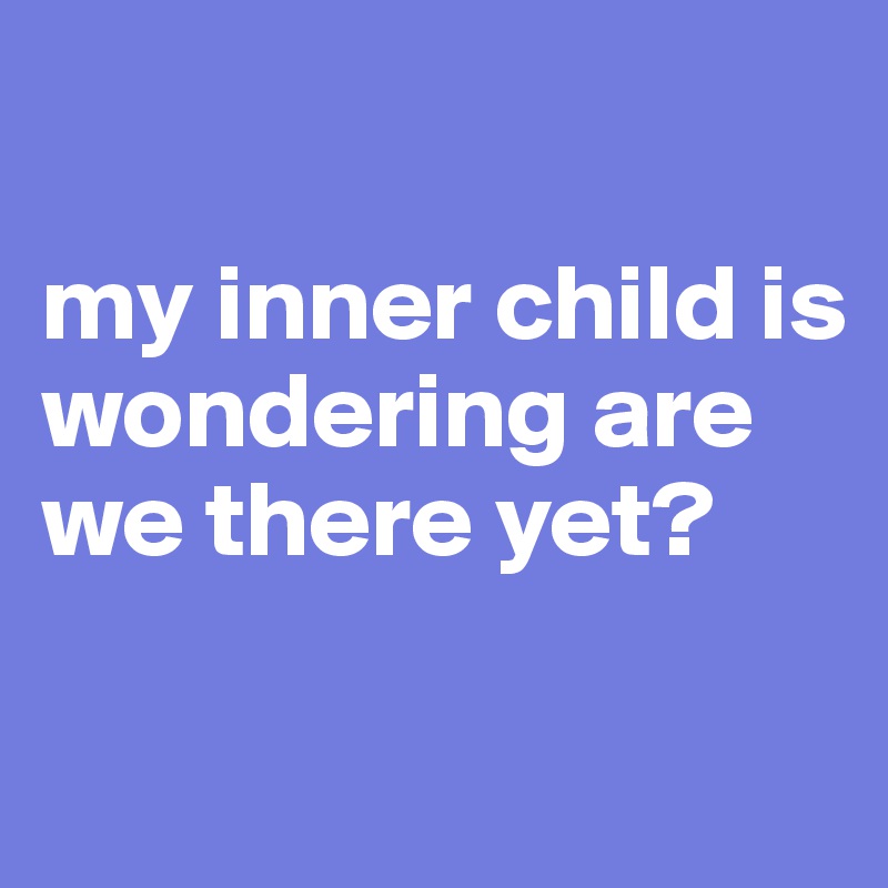 

my inner child is wondering are we there yet?

