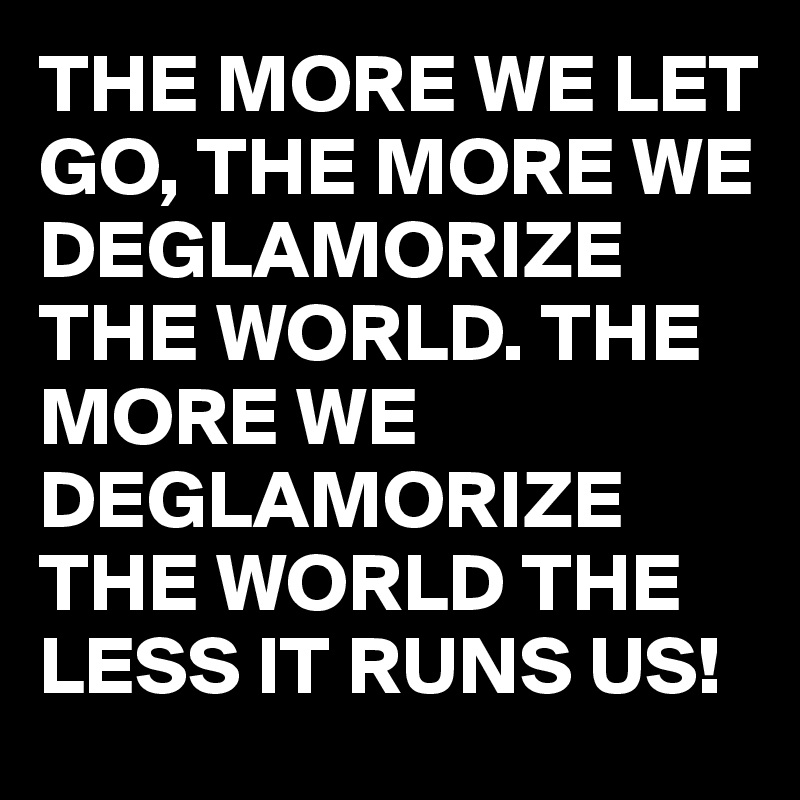 THE MORE WE LET GO, THE MORE WE DEGLAMORIZE THE WORLD. THE MORE WE DEGLAMORIZE THE WORLD THE LESS IT RUNS US! 
