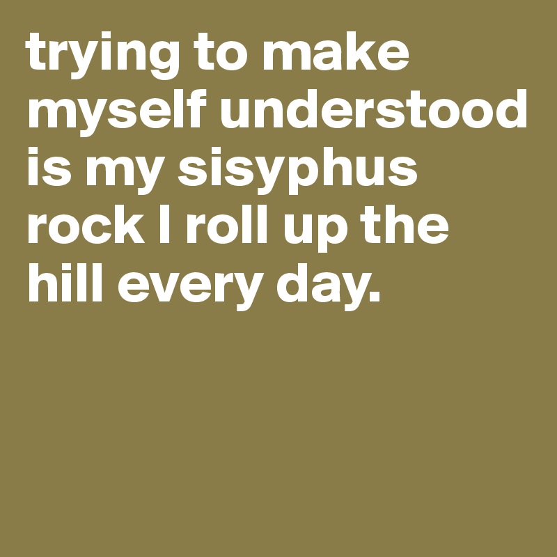 trying to make myself understood is my sisyphus rock I roll up the hill every day.


