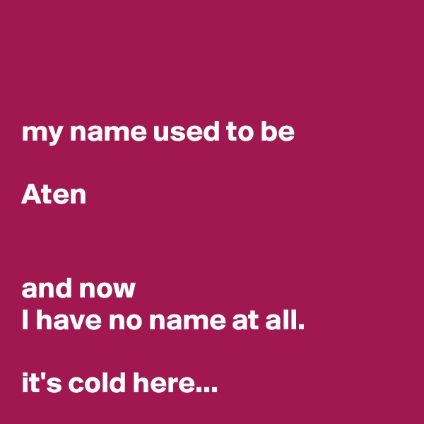 


my name used to be

Aten


and now 
I have no name at all. 

it's cold here... 