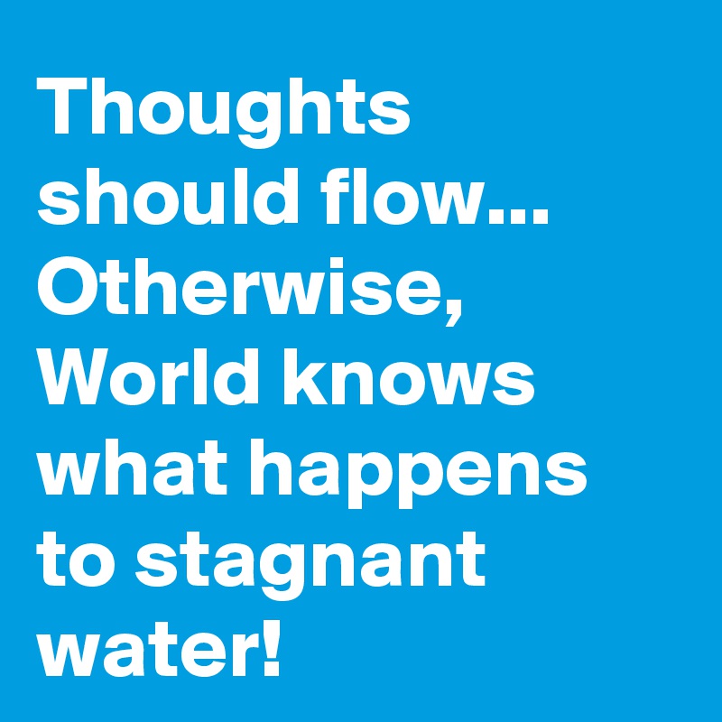 Thoughts should flow...
Otherwise, World knows what happens to stagnant water!