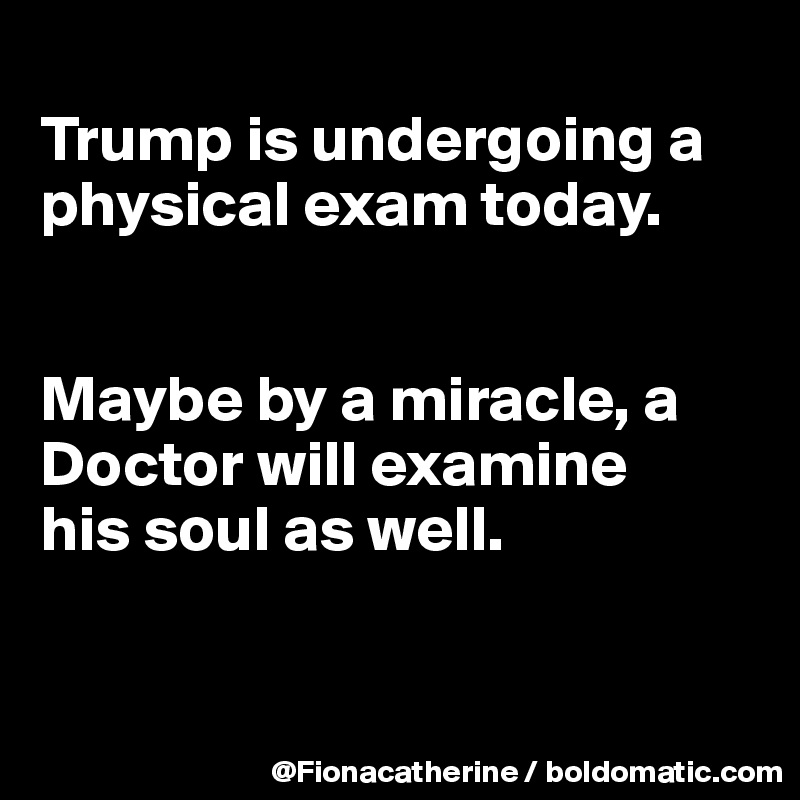 
Trump is undergoing a physical exam today.


Maybe by a miracle, a Doctor will examine 
his soul as well.


