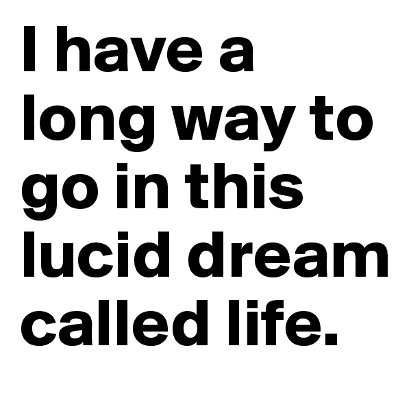 I have a long way to go in this lucid dream called life. 