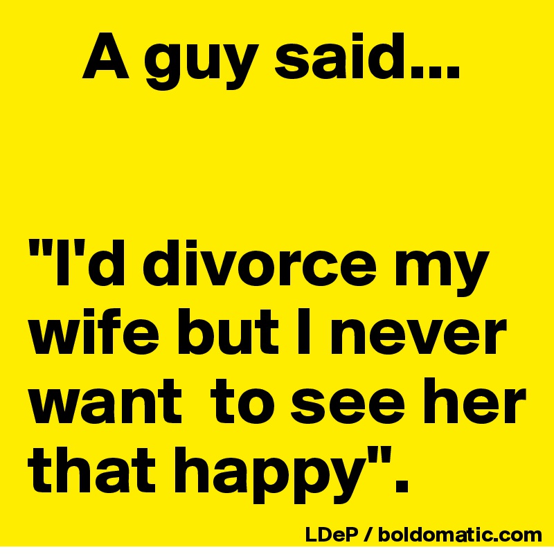     A guy said... 


"I'd divorce my wife but I never want  to see her that happy". 