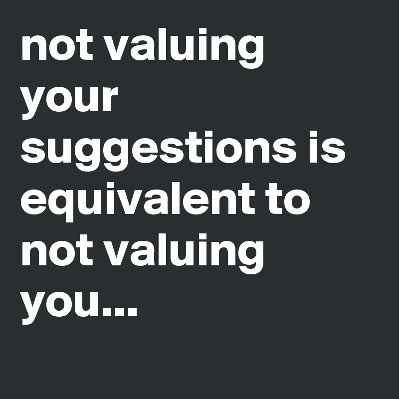 not valuing your suggestions is equivalent to not valuing you...
