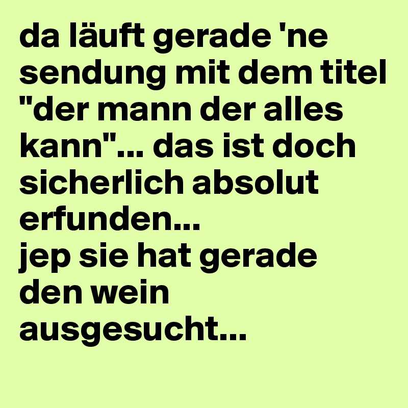 da läuft gerade 'ne sendung mit dem titel 
"der mann der alles kann"... das ist doch sicherlich absolut erfunden... 
jep sie hat gerade den wein ausgesucht...