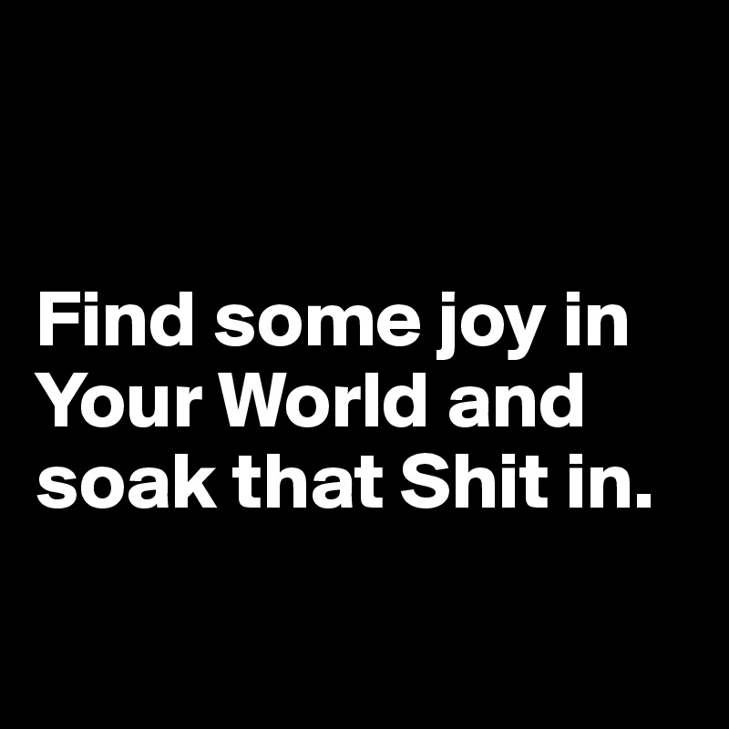 


Find some joy in Your World and soak that Shit in.

