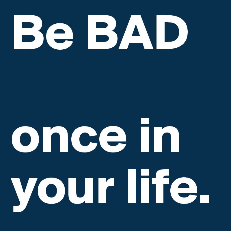 Be BAD

once in          your life.