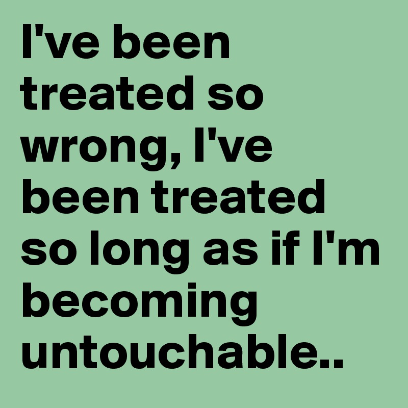 I've been treated so wrong, I've been treated so long as if I'm becoming untouchable..