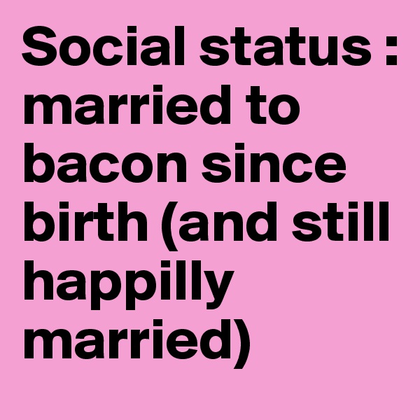 Social status : married to bacon since birth (and still  happilly married) 