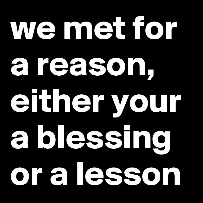 we met for a reason, either your a blessing or a lesson 