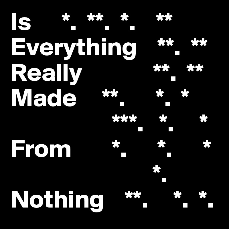 Is      *.  **.  *.    **
Everything    **.  **     
Really              **.  **
Made     **.      *.  *
                    ***.   *.     *
From        *.      *.      *
                            *. 
Nothing    **.     *.  *. 