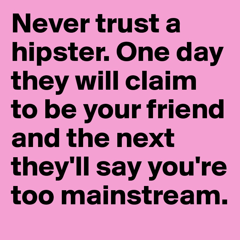 Never trust a hipster. One day they will claim to be your friend and the next they'll say you're too mainstream.