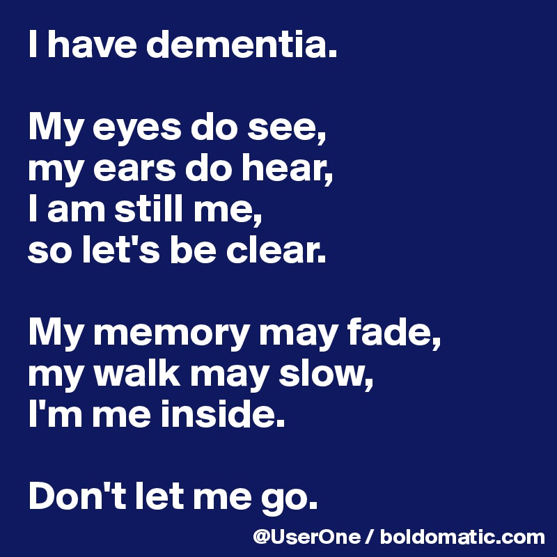 I have dementia.

My eyes do see,
my ears do hear,
I am still me,
so let's be clear.

My memory may fade,
my walk may slow,
I'm me inside.

Don't let me go.