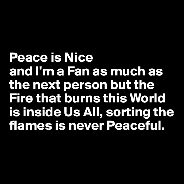 


Peace is Nice 
and I'm a Fan as much as the next person but the 
Fire that burns this World is inside Us All, sorting the flames is never Peaceful.  

