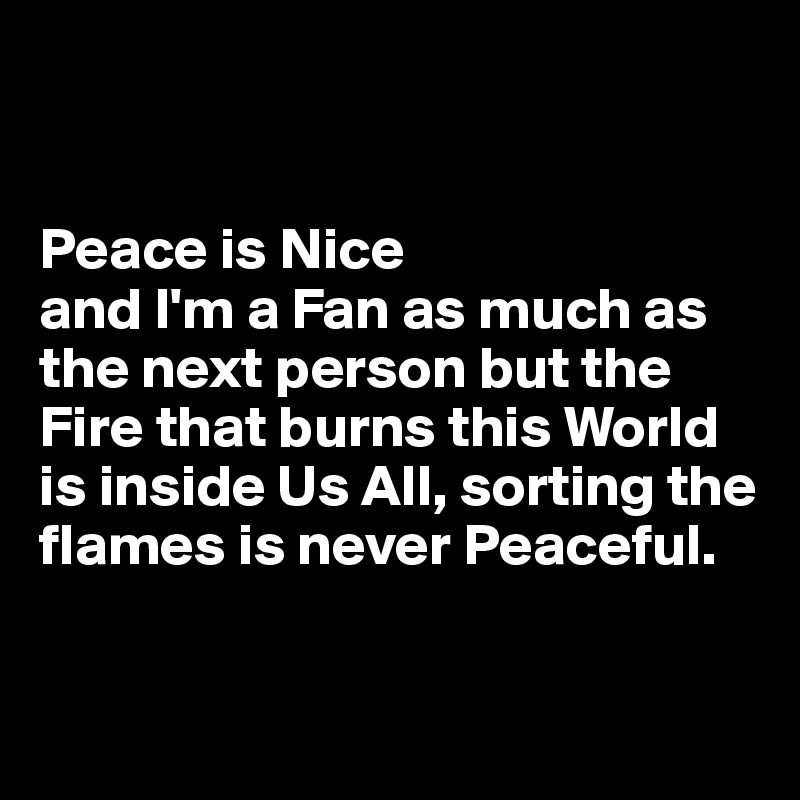 


Peace is Nice 
and I'm a Fan as much as the next person but the 
Fire that burns this World is inside Us All, sorting the flames is never Peaceful.  

