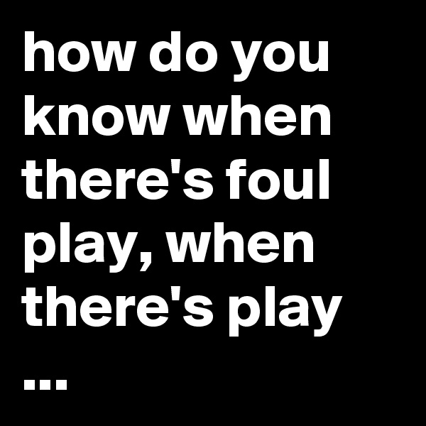 how do you know when there's foul play, when there's play ...