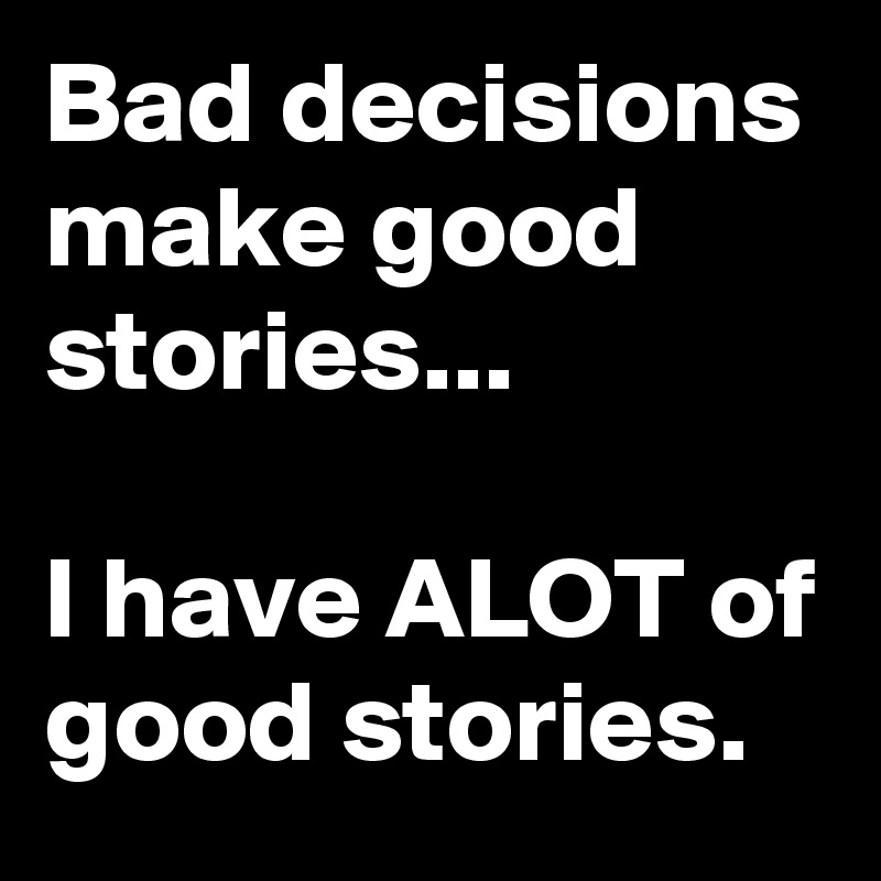 Bad decisions make good stories...

I have ALOT of good stories.