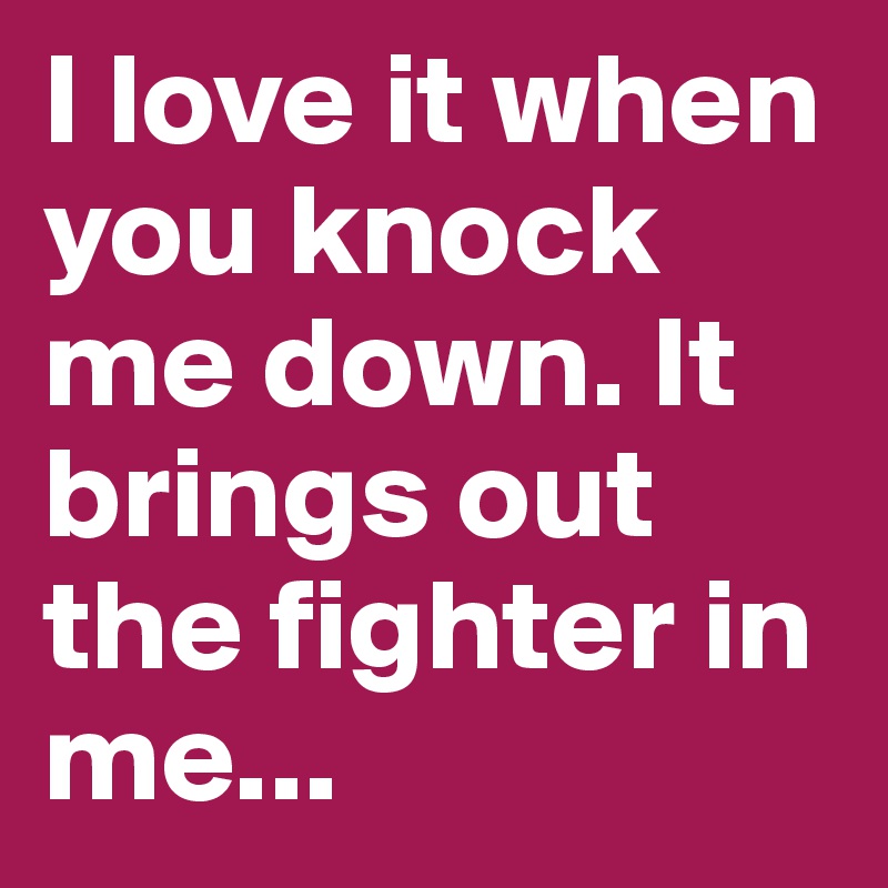 I love it when you knock me down. It brings out the fighter in me... 
