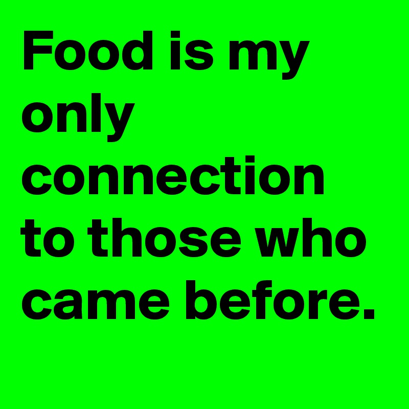 Food is my only connection to those who came before.