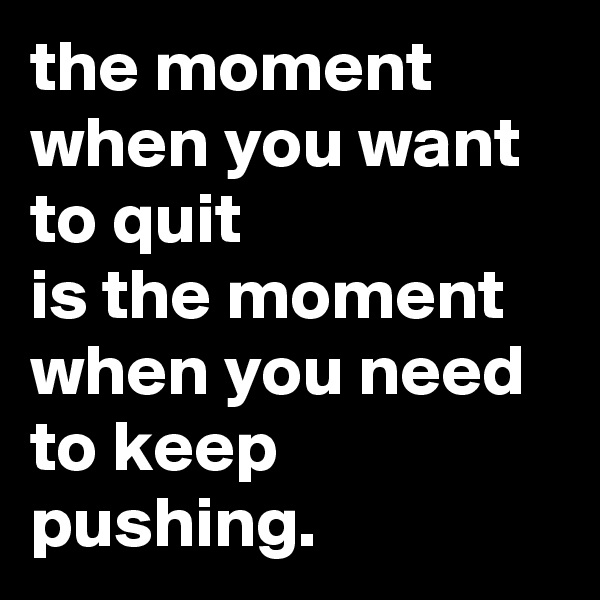 the moment when you want to quit
is the moment when you need to keep pushing.