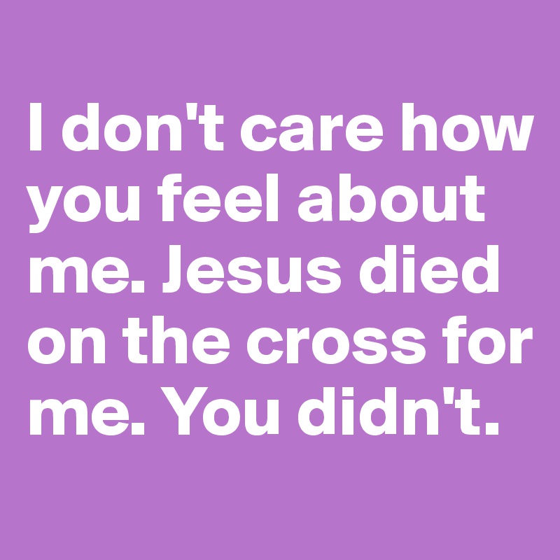 
I don't care how you feel about me. Jesus died on the cross for me. You didn't.