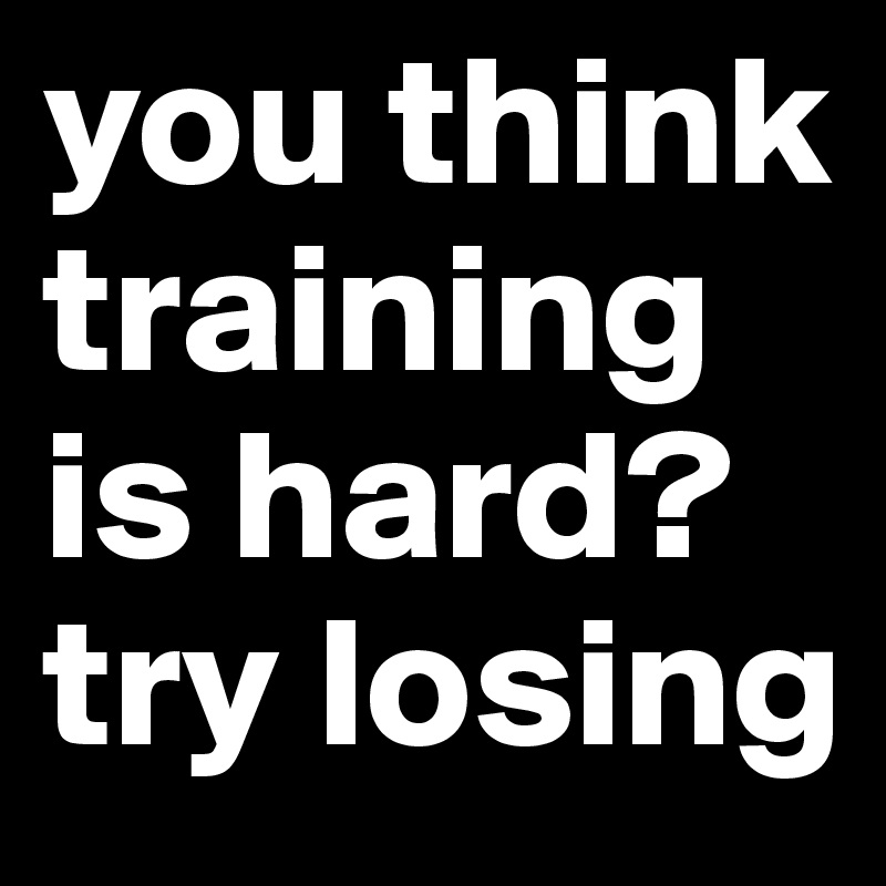 you think training is hard? try losing