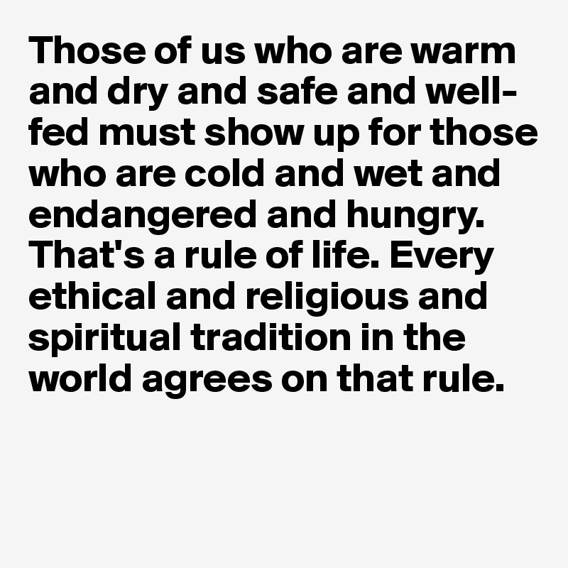 Those of us who are warm and dry and safe and well-fed must show up for those who are cold and wet and endangered and hungry. That's a rule of life. Every ethical and religious and spiritual tradition in the world agrees on that rule.


