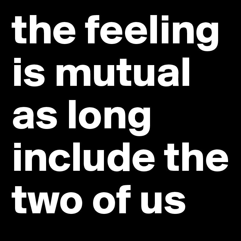 the feeling is mutual as long include the two of us