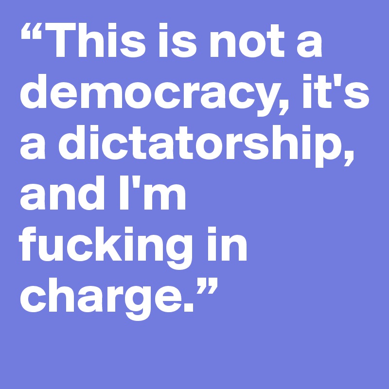 “This is not a democracy, it's a dictatorship, and I'm fucking in charge.”