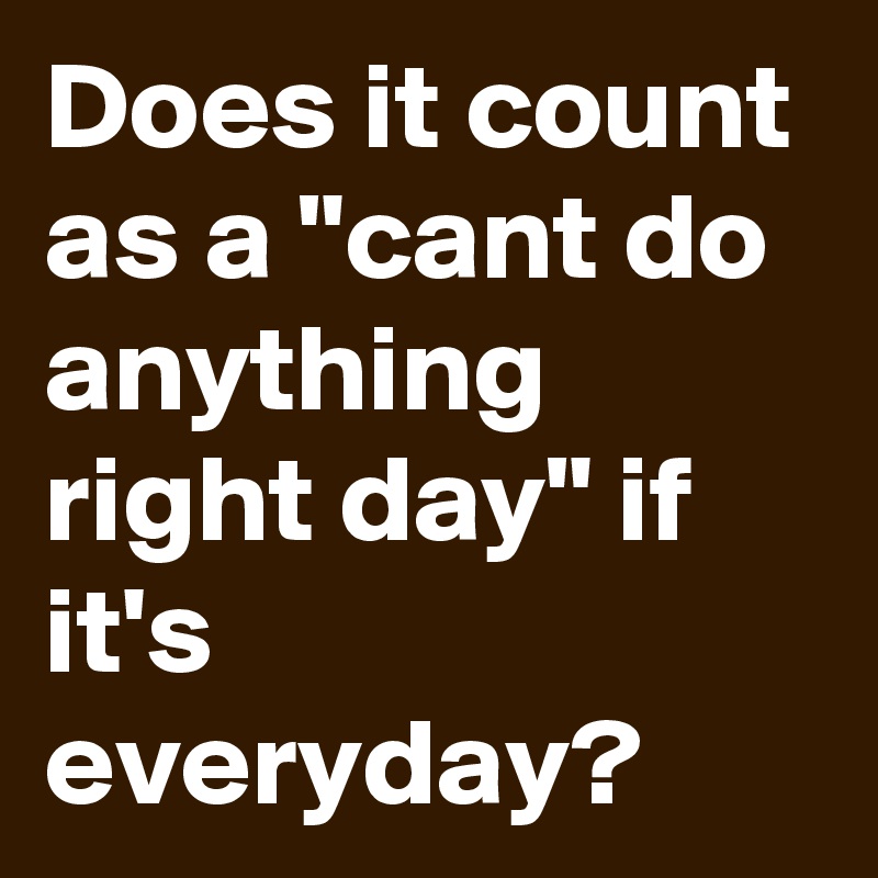 Does it count as a "cant do anything right day" if it's everyday?