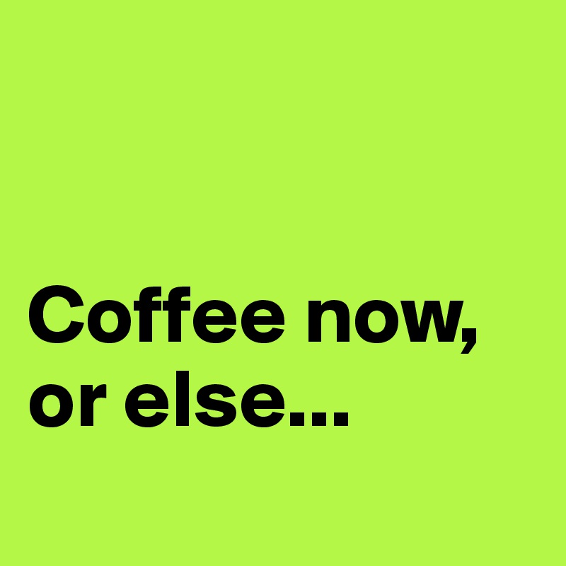 


Coffee now, or else...
