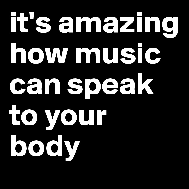 it's amazing how music can speak to your body